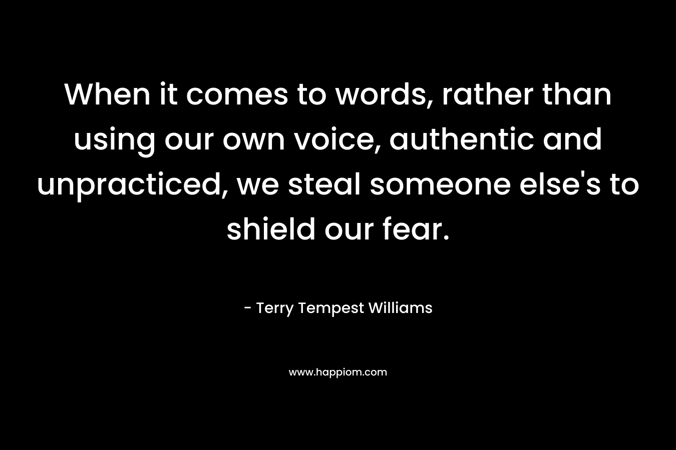 When it comes to words, rather than using our own voice, authentic and unpracticed, we steal someone else’s to shield our fear. – Terry Tempest Williams