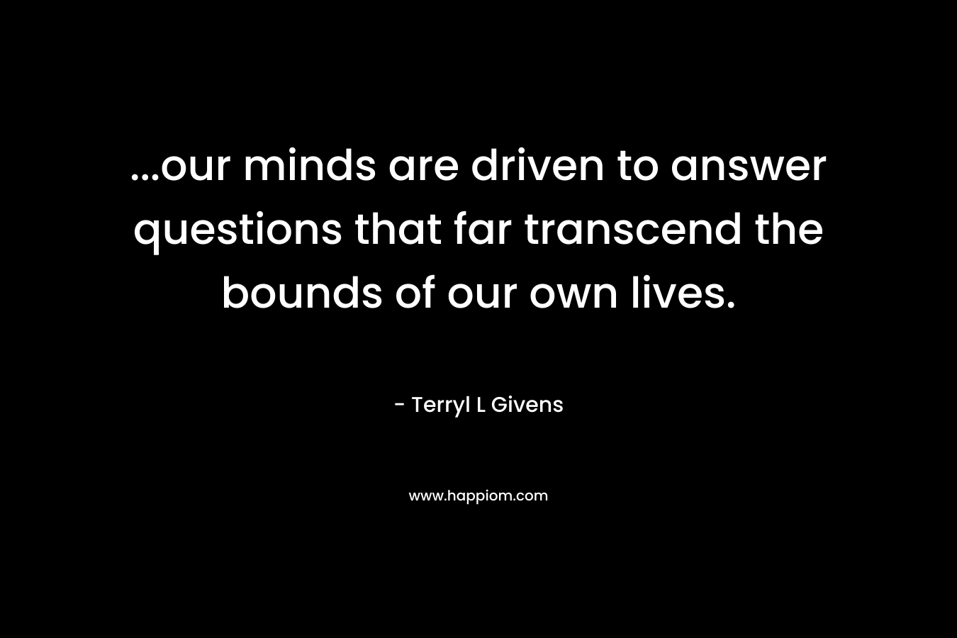 …our minds are driven to answer questions that far transcend the bounds of our own lives. – Terryl L Givens