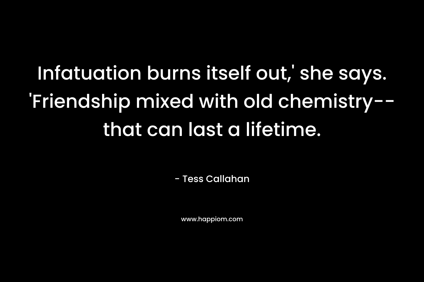 Infatuation burns itself out,’ she says. ‘Friendship mixed with old chemistry–that can last a lifetime. – Tess Callahan