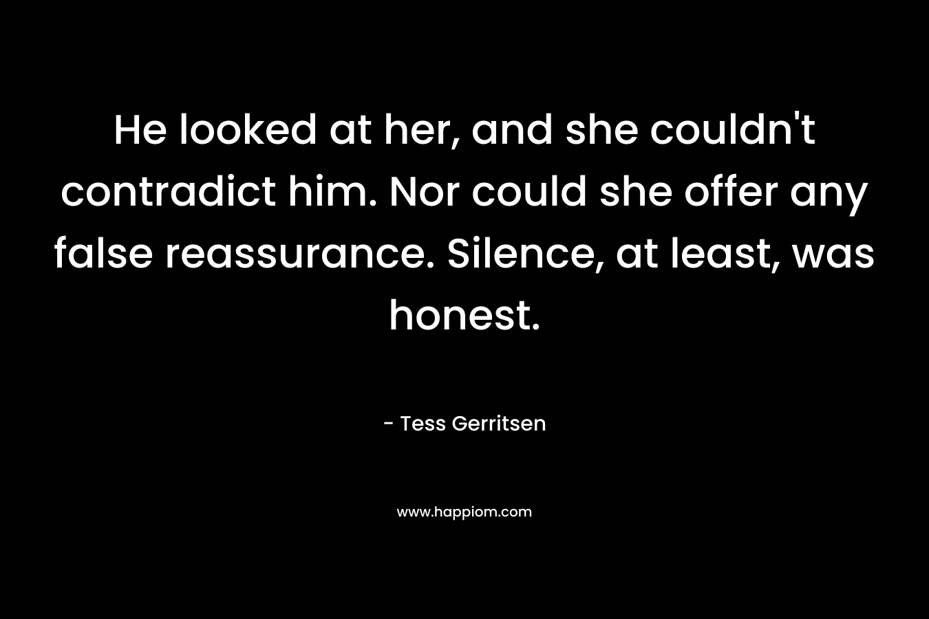 He looked at her, and she couldn’t contradict him. Nor could she offer any false reassurance. Silence, at least, was honest. – Tess Gerritsen