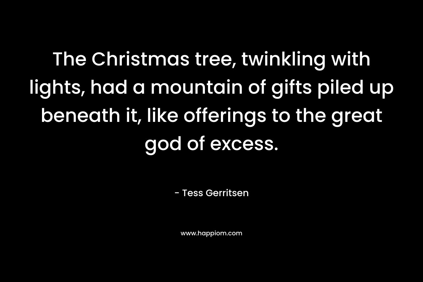 The Christmas tree, twinkling with lights, had a mountain of gifts piled up beneath it, like offerings to the great god of excess. – Tess Gerritsen