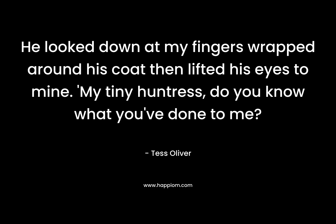 He looked down at my fingers wrapped around his coat then lifted his eyes to mine. ‘My tiny huntress, do you know what you’ve done to me? – Tess Oliver
