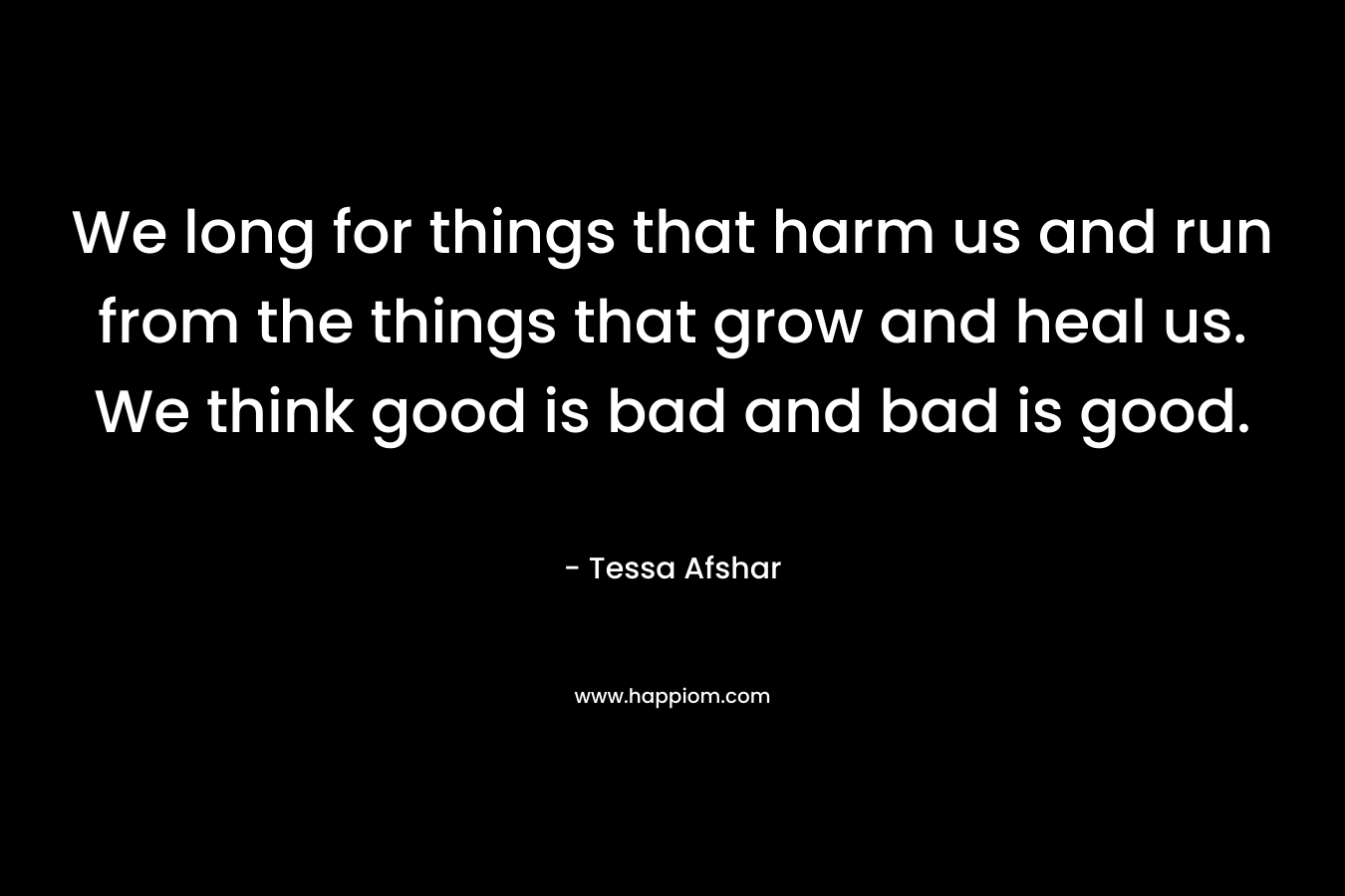 We long for things that harm us and run from the things that grow and heal us. We think good is bad and bad is good.