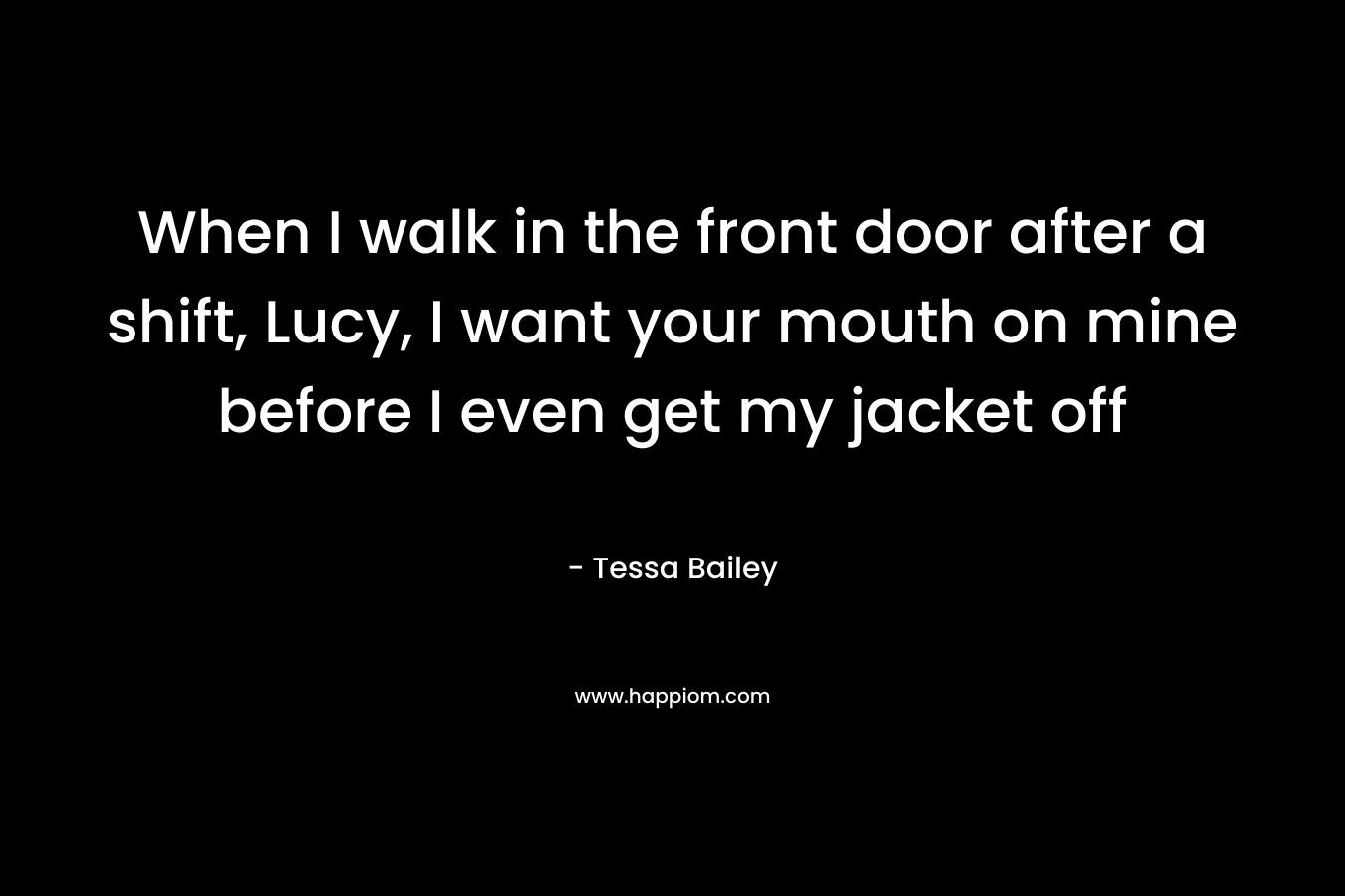 When I walk in the front door after a shift, Lucy, I want your mouth on mine before I even get my jacket off – Tessa Bailey