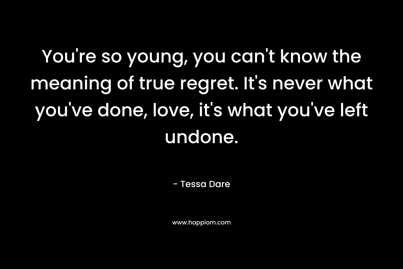 You’re so young, you can’t know the meaning of true regret. It’s never what you’ve done, love, it’s what you’ve left undone. – Tessa Dare