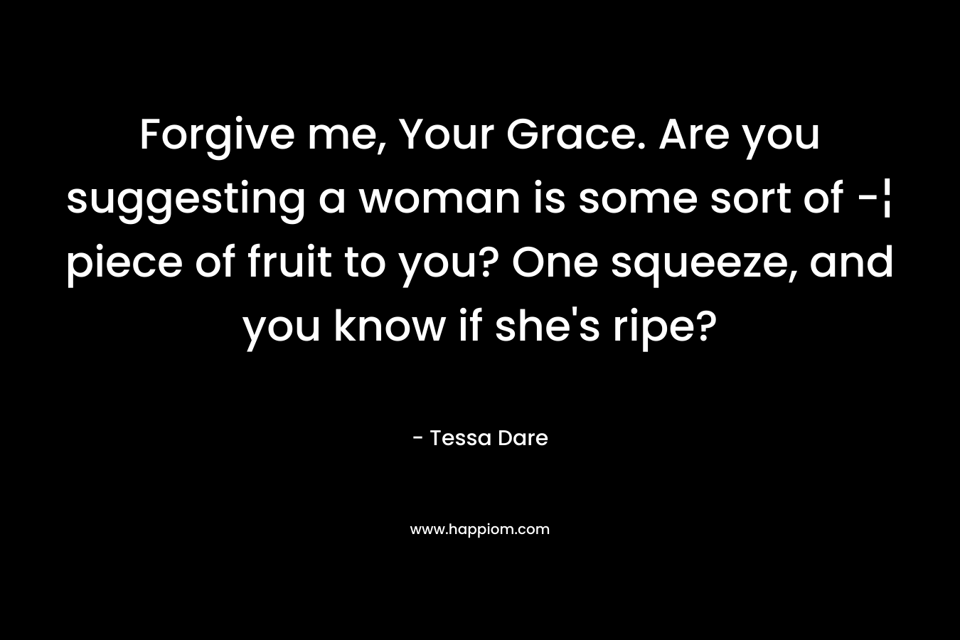 Forgive me, Your Grace. Are you suggesting a woman is some sort of -¦ piece of fruit to you? One squeeze, and you know if she’s ripe? – Tessa Dare