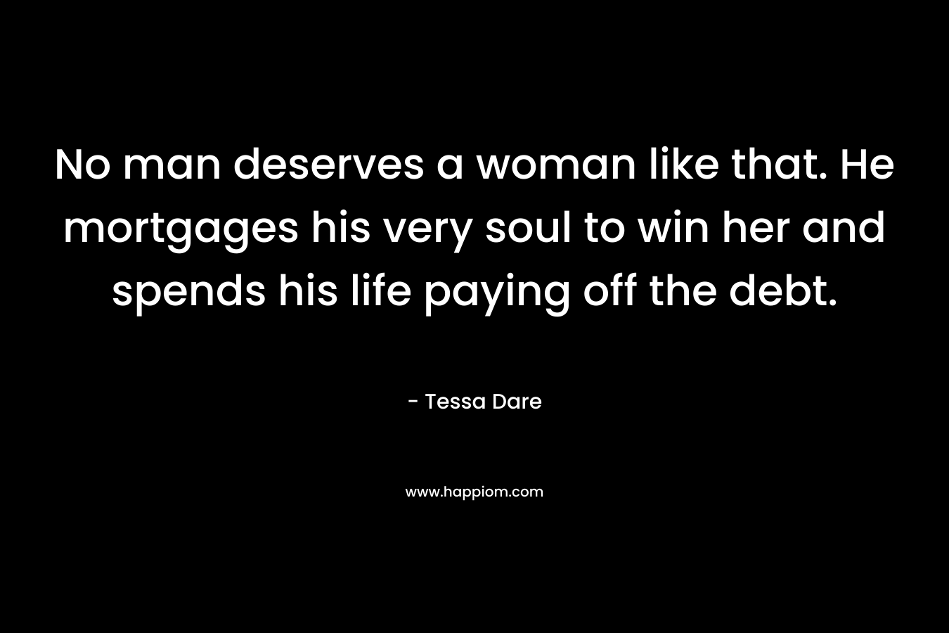 No man deserves a woman like that. He mortgages his very soul to win her and spends his life paying off the debt. – Tessa Dare