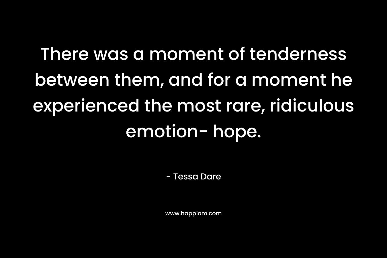 There was a moment of tenderness between them, and for a moment he experienced the most rare, ridiculous emotion- hope. – Tessa Dare