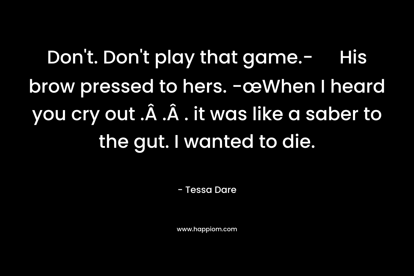 Don’t. Don’t play that game.- His brow pressed to hers. -œWhen I heard you cry out .Â .Â . it was like a saber to the gut. I wanted to die. – Tessa Dare