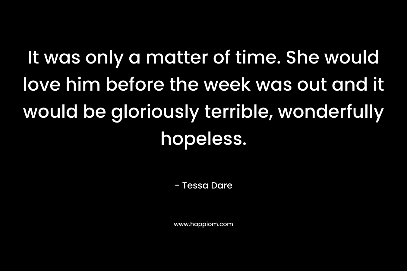 It was only a matter of time. She would love him before the week was out and it would be gloriously terrible, wonderfully hopeless. – Tessa Dare