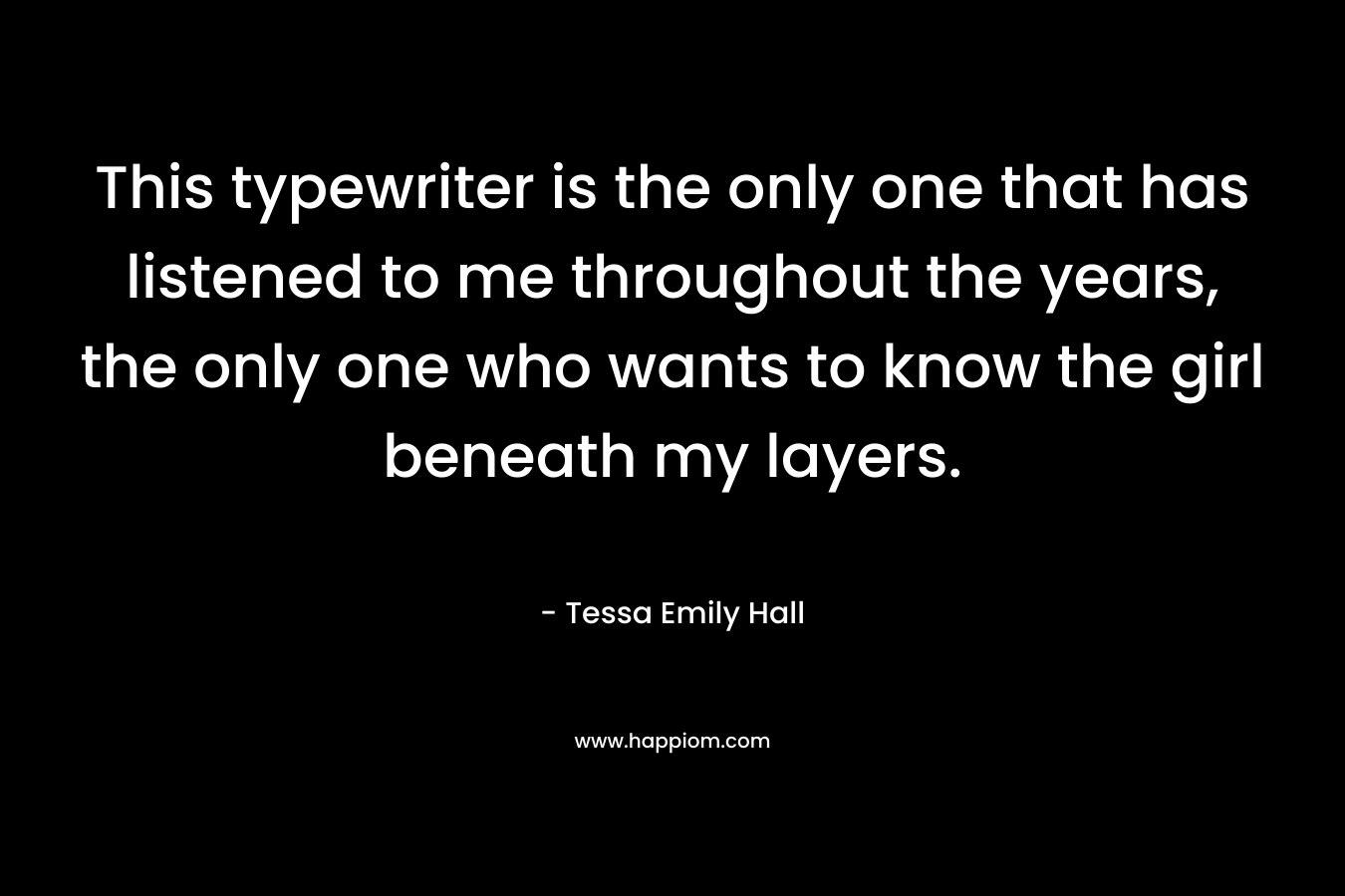 This typewriter is the only one that has listened to me throughout the years, the only one who wants to know the girl beneath my layers.