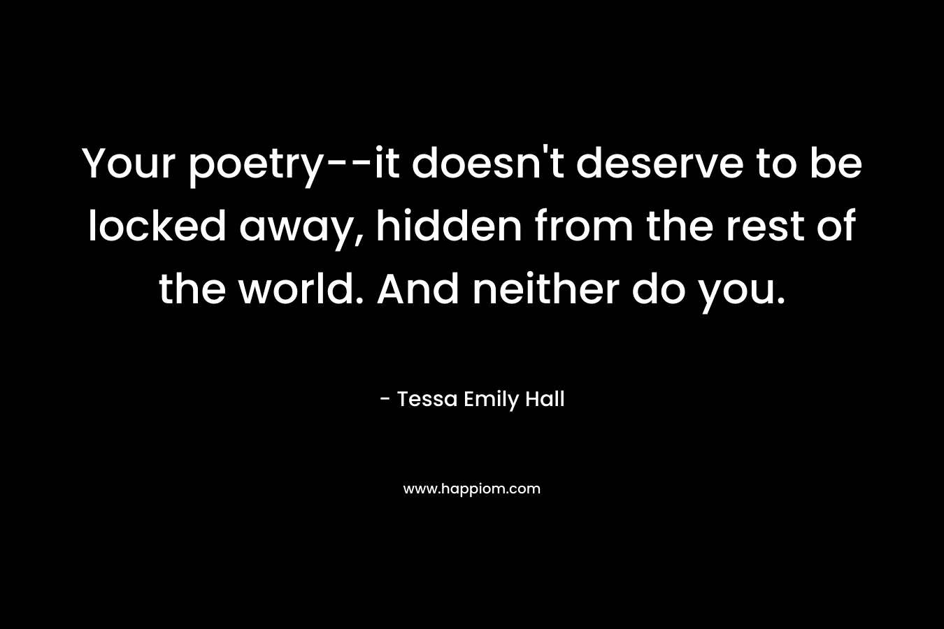 Your poetry–it doesn’t deserve to be locked away, hidden from the rest of the world. And neither do you. – Tessa Emily Hall