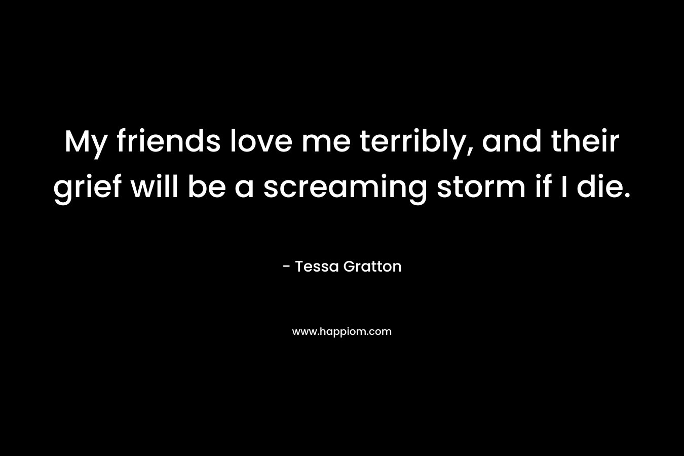 My friends love me terribly, and their grief will be a screaming storm if I die.