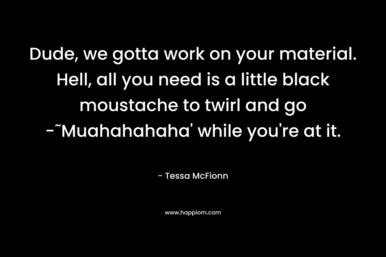 Dude, we gotta work on your material. Hell, all you need is a little black moustache to twirl and go -˜Muahahahaha’ while you’re at it. – Tessa McFionn