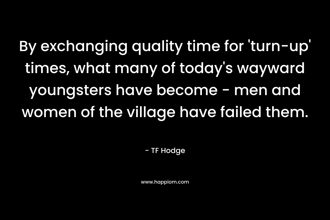 By exchanging quality time for ‘turn-up’ times, what many of today’s wayward youngsters have become – men and women of the village have failed them. – TF Hodge