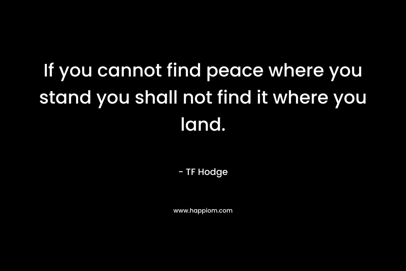 If you cannot find peace where you stand you shall not find it where you land.