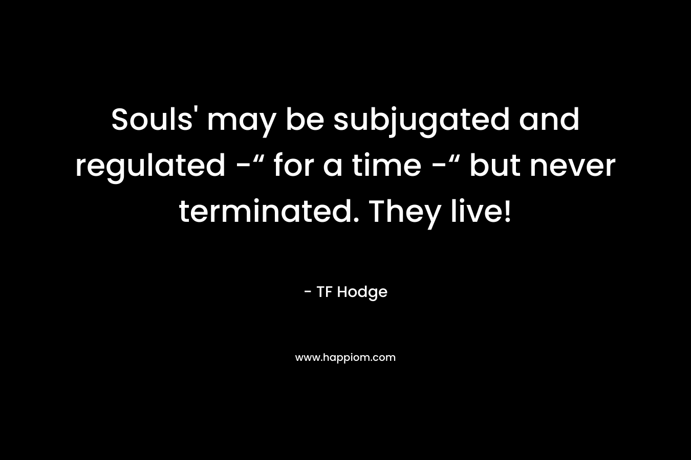 Souls’ may be subjugated and regulated -“ for a time -“ but never terminated. They live! – TF Hodge