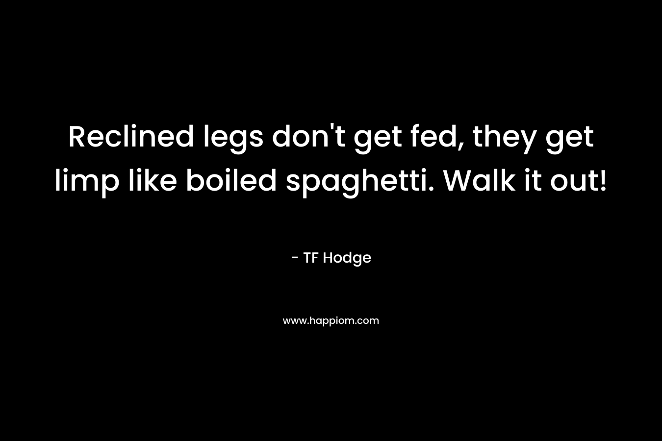 Reclined legs don’t get fed, they get limp like boiled spaghetti. Walk it out! – TF Hodge