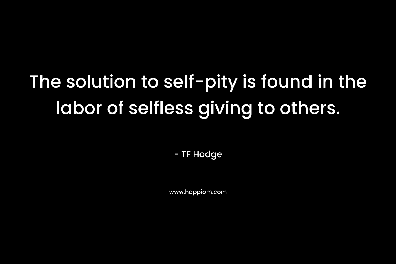 The solution to self-pity is found in the labor of selfless giving to others. – TF Hodge