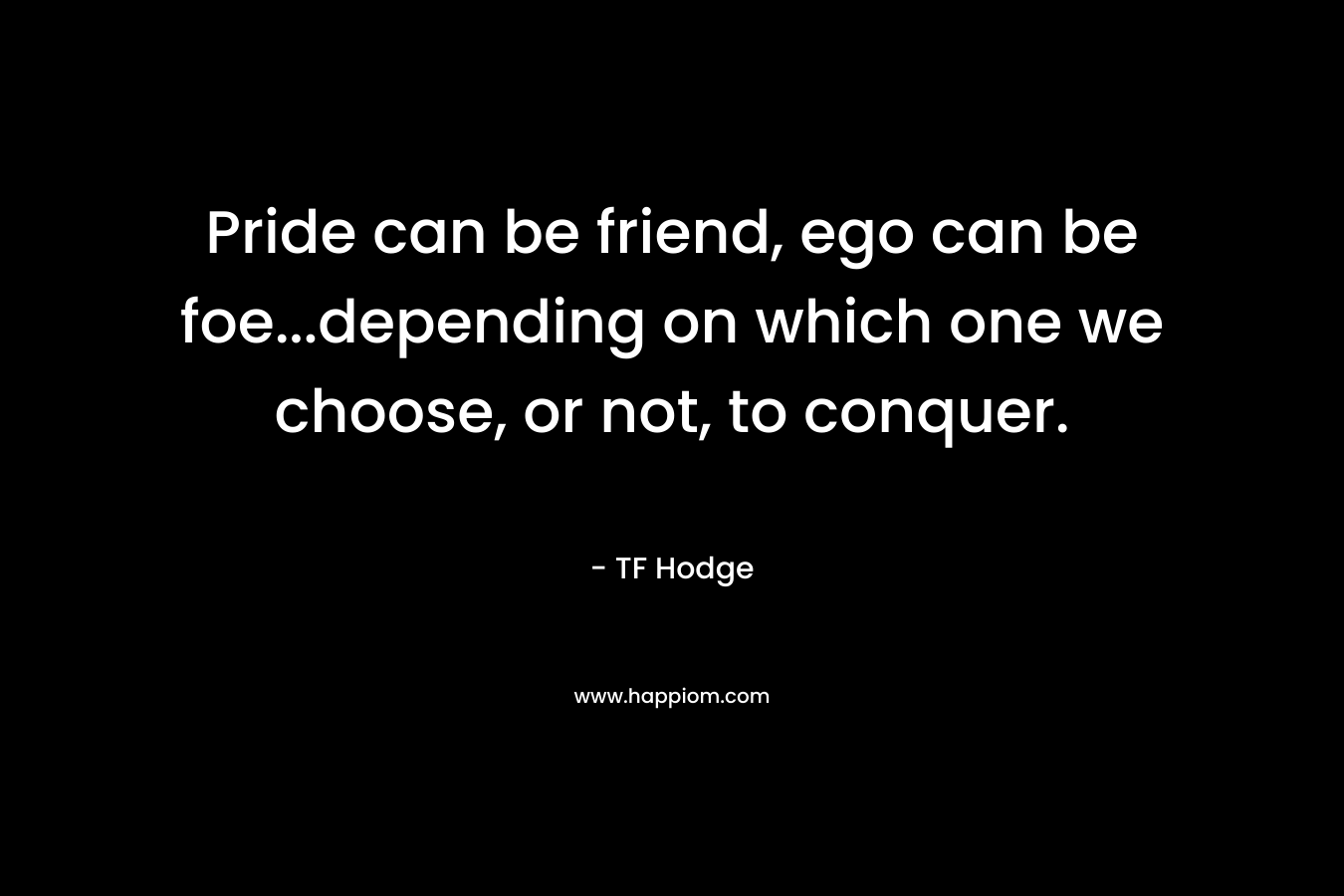Pride can be friend, ego can be foe…depending on which one we choose, or not, to conquer. – TF Hodge
