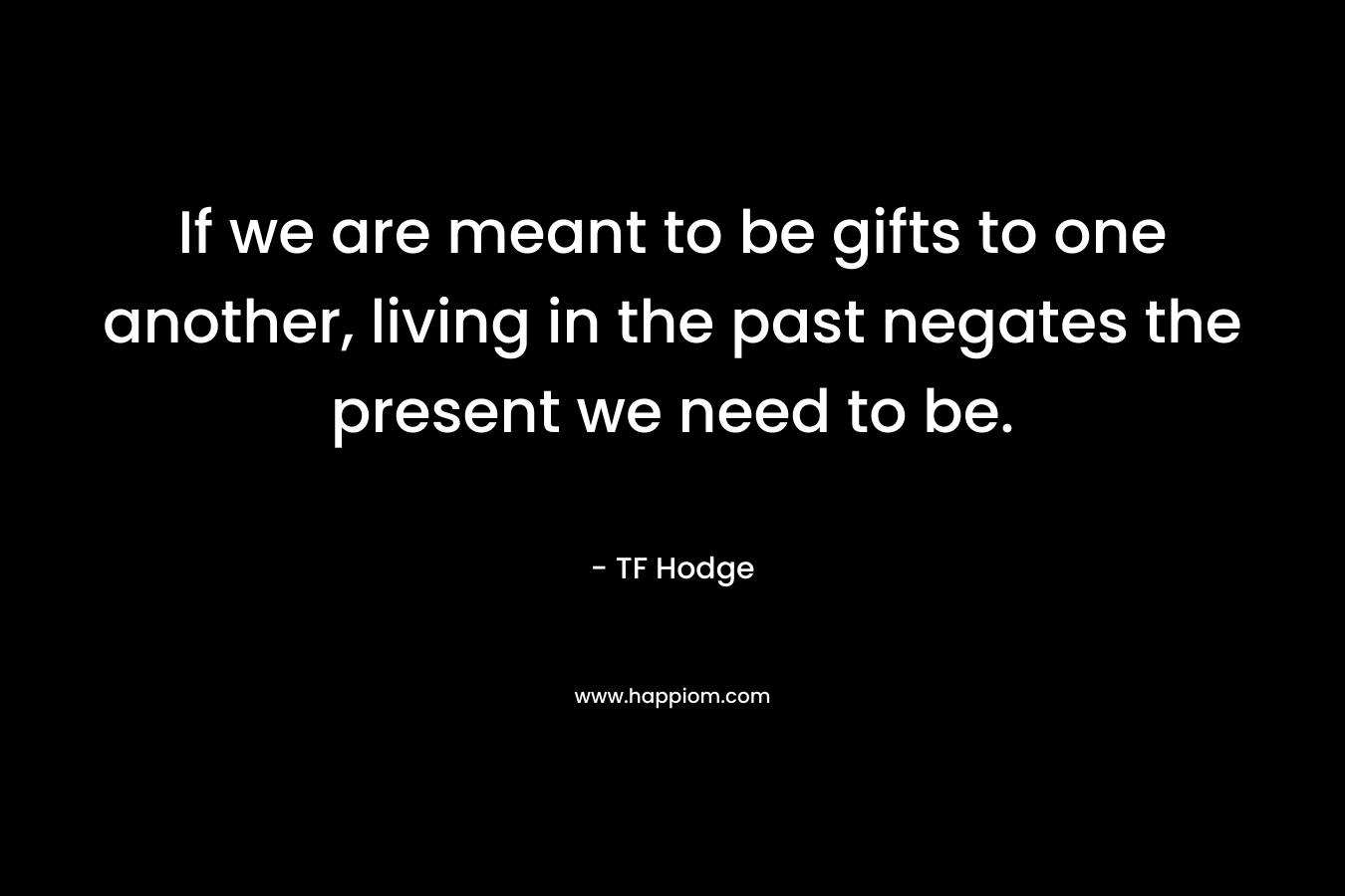 If we are meant to be gifts to one another, living in the past negates the present we need to be. – TF Hodge