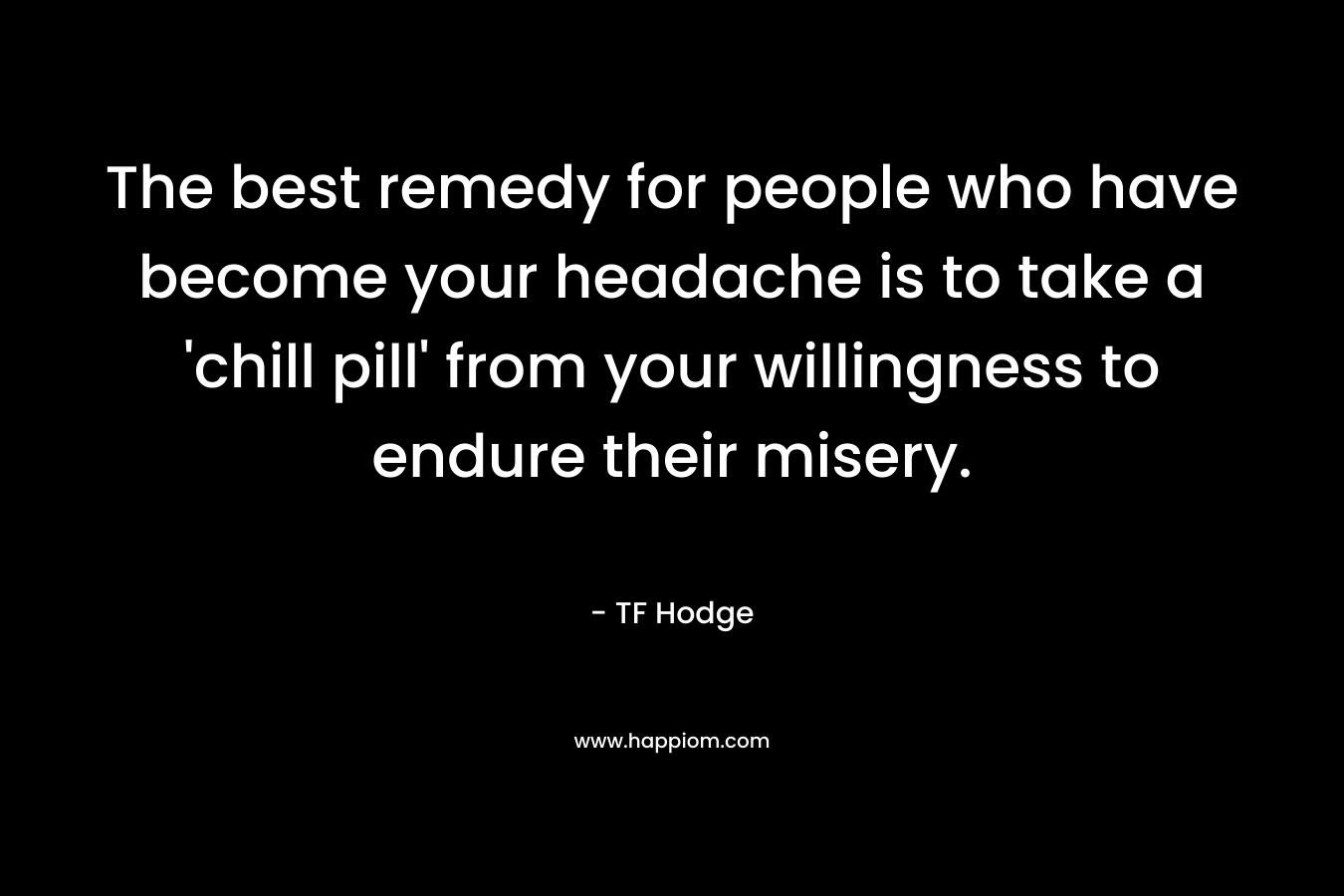 The best remedy for people who have become your headache is to take a ‘chill pill’ from your willingness to endure their misery. – TF Hodge