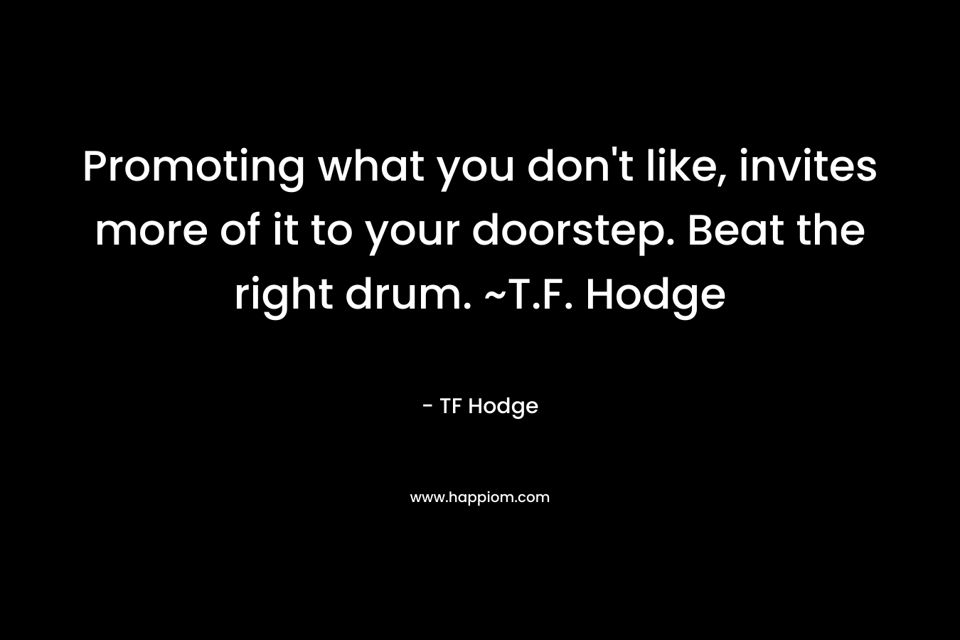 Promoting what you don’t like, invites more of it to your doorstep. Beat the right drum. ~T.F. Hodge – TF Hodge
