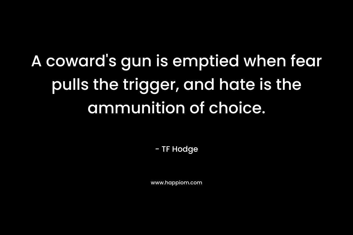 A coward’s gun is emptied when fear pulls the trigger, and hate is the ammunition of choice. – TF Hodge