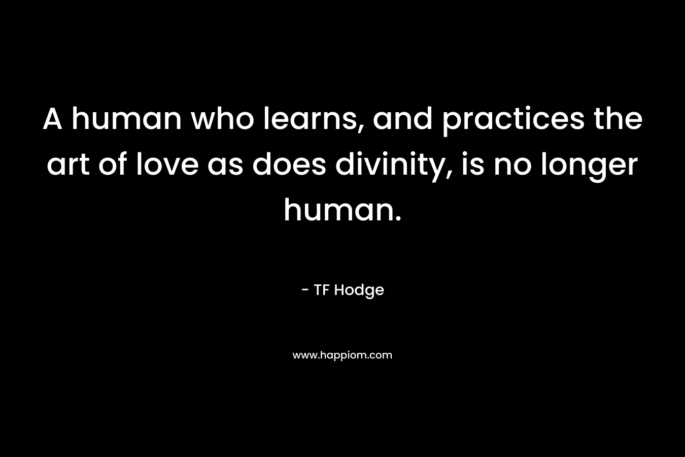 A human who learns, and practices the art of love as does divinity, is no longer human. – TF Hodge