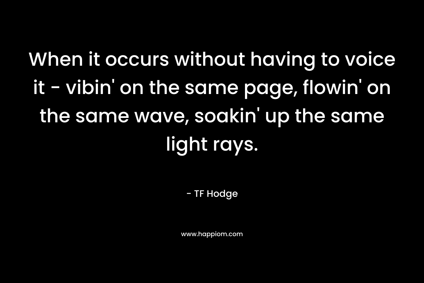 When it occurs without having to voice it – vibin’ on the same page, flowin’ on the same wave, soakin’ up the same light rays. – TF Hodge
