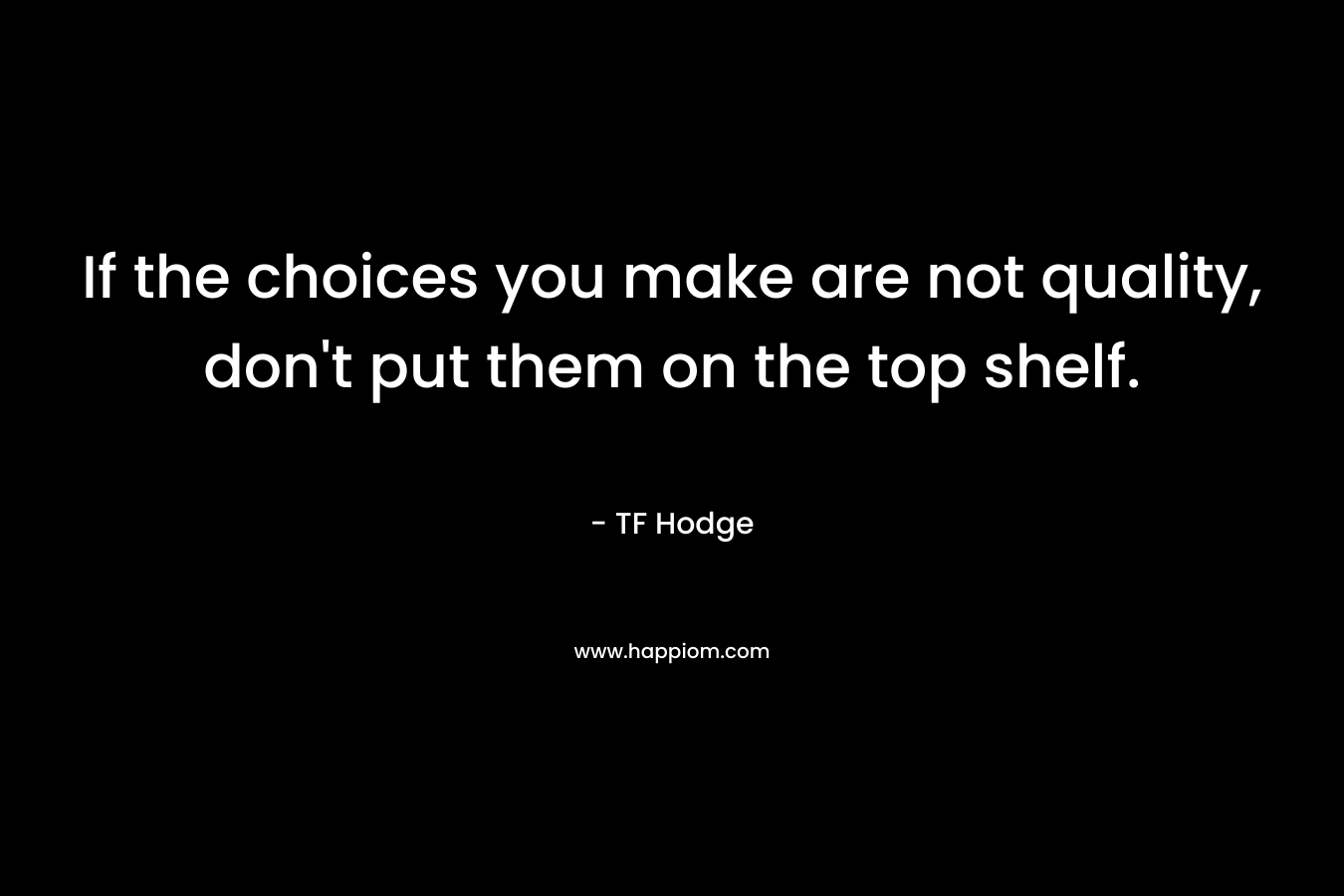 If the choices you make are not quality, don’t put them on the top shelf. – TF Hodge