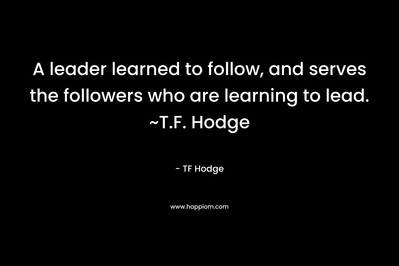 A leader learned to follow, and serves the followers who are learning to lead. ~T.F. Hodge