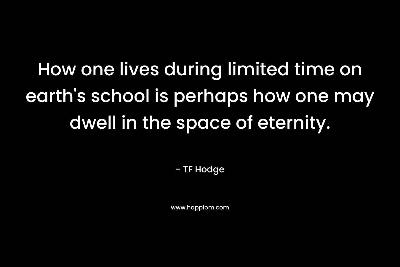 How one lives during limited time on earth’s school is perhaps how one may dwell in the space of eternity. – TF Hodge