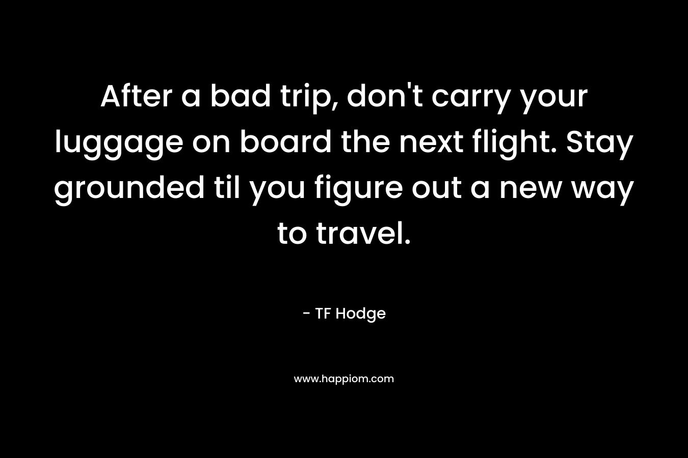 After a bad trip, don’t carry your luggage on board the next flight. Stay grounded til you figure out a new way to travel. – TF Hodge