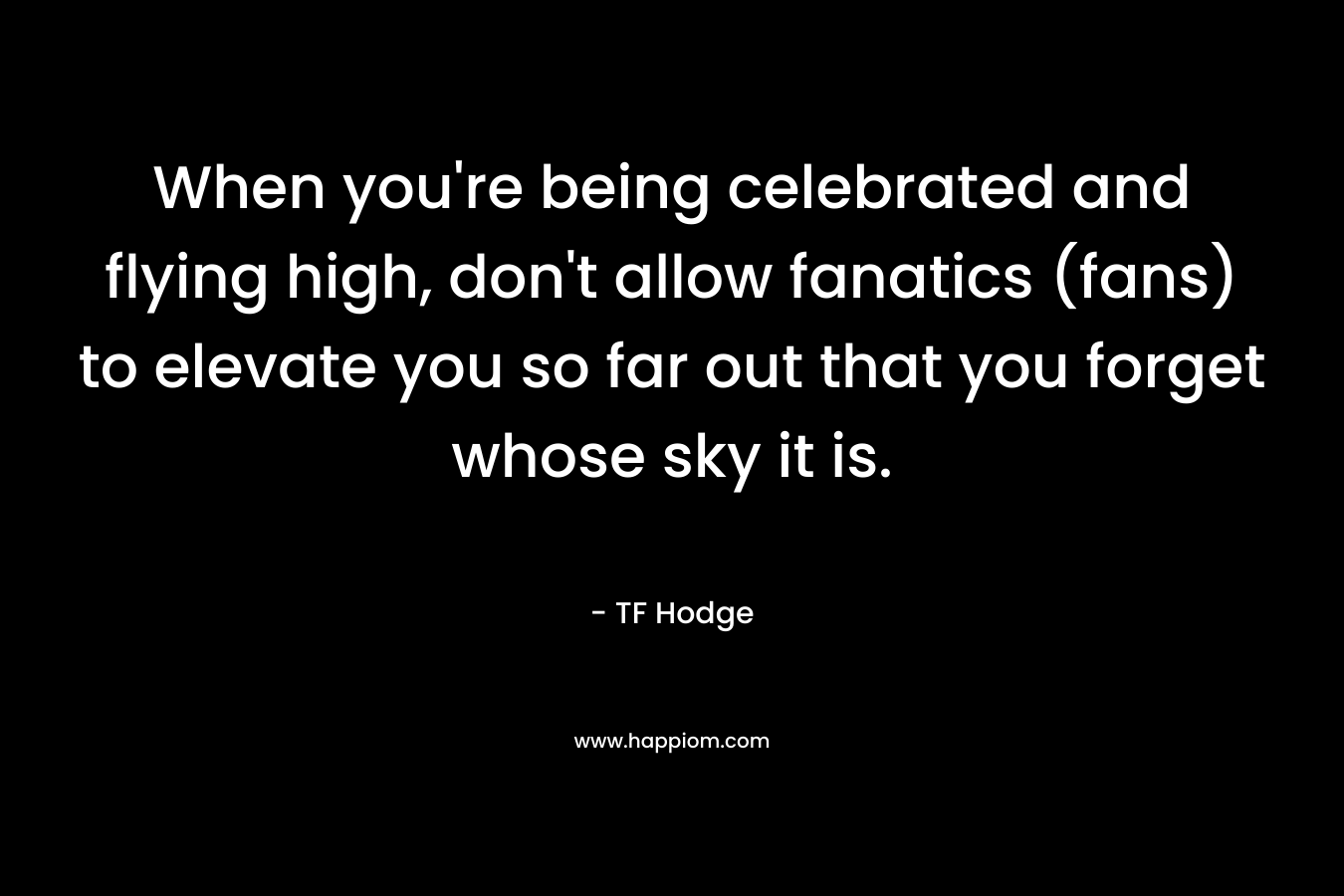 When you’re being celebrated and flying high, don’t allow fanatics (fans) to elevate you so far out that you forget whose sky it is. – TF Hodge