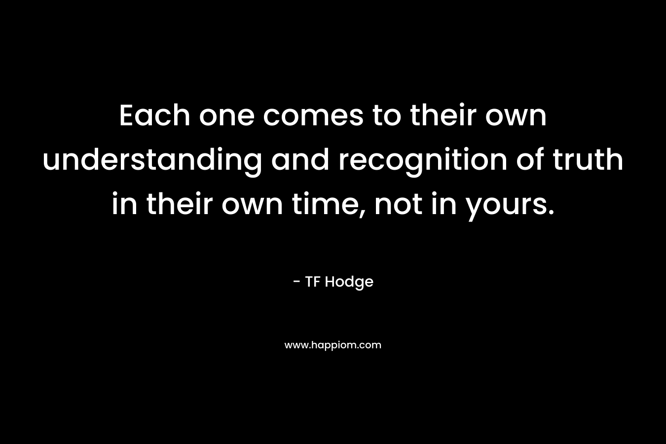 Each one comes to their own understanding and recognition of truth in their own time, not in yours. – TF Hodge