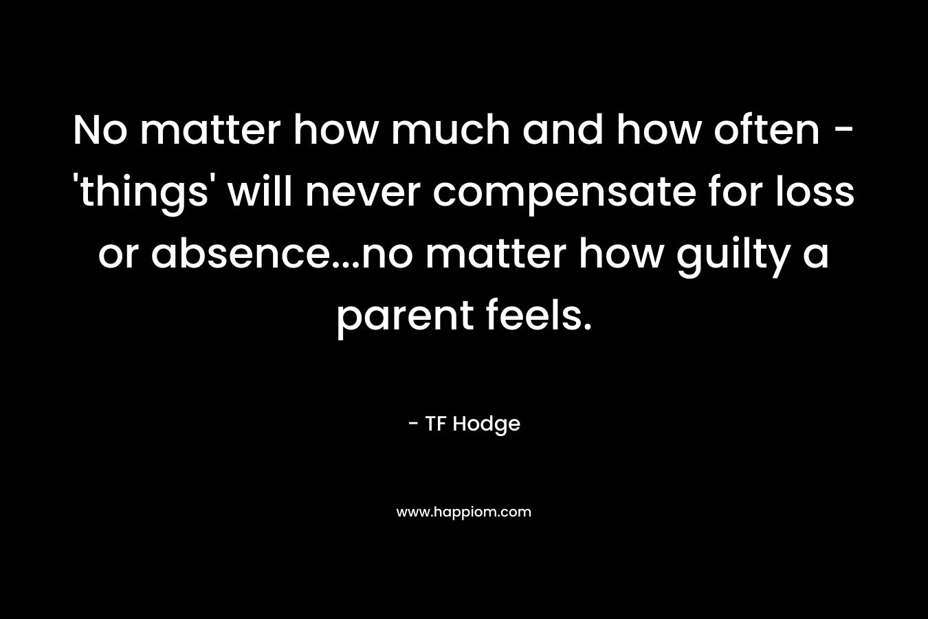 No matter how much and how often – ‘things’ will never compensate for loss or absence…no matter how guilty a parent feels. – TF Hodge
