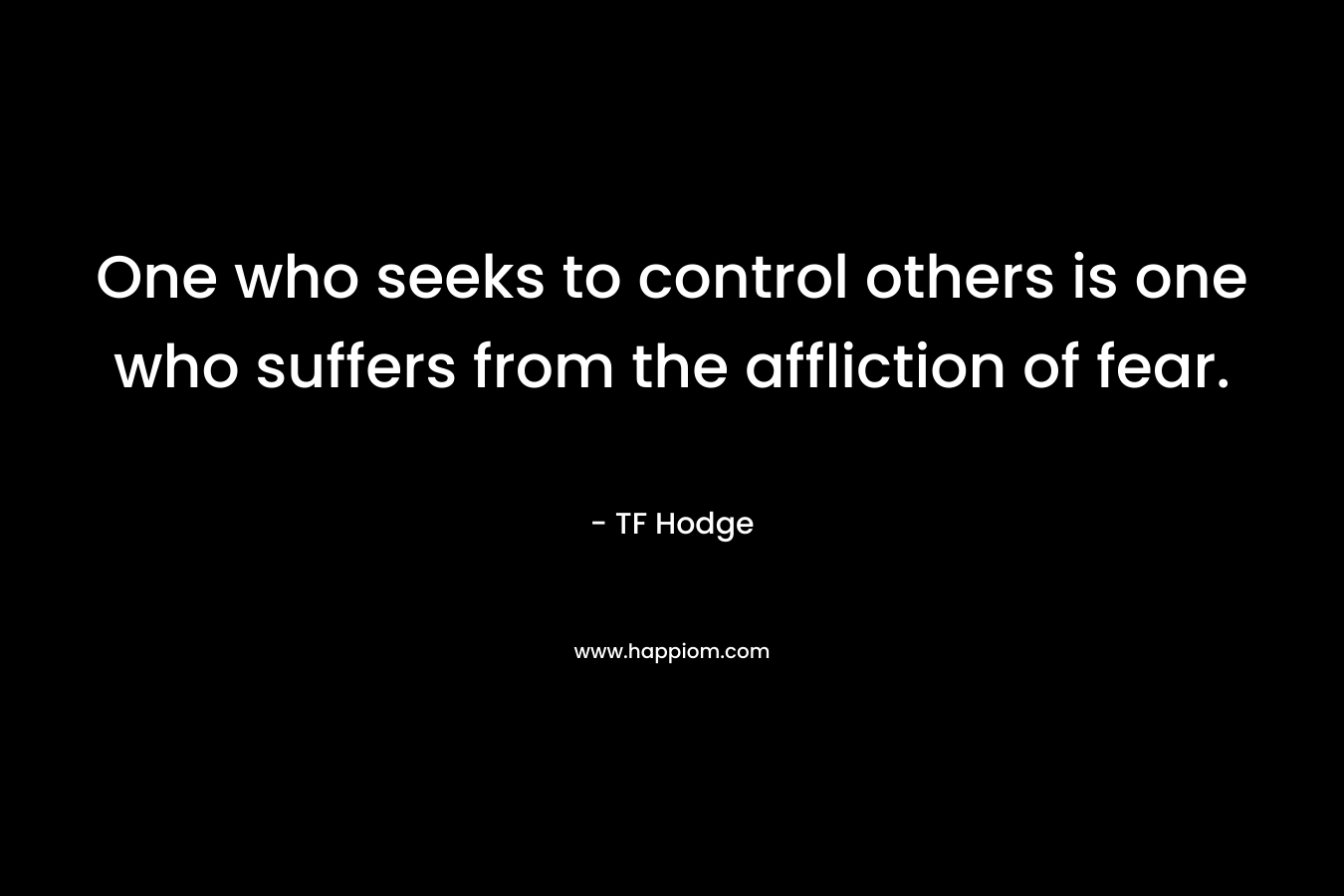 One who seeks to control others is one who suffers from the affliction of fear. – TF Hodge