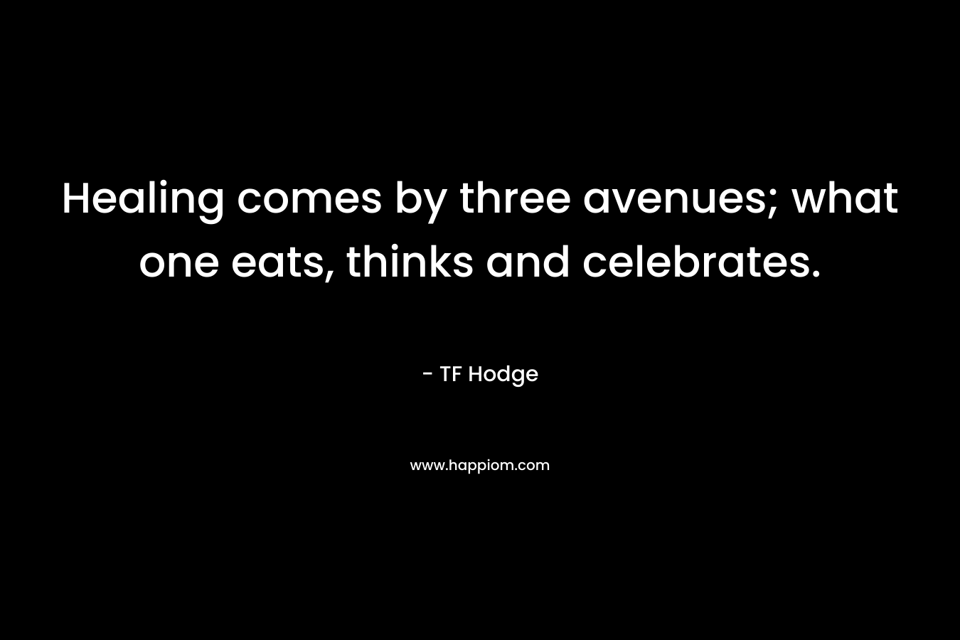 Healing comes by three avenues; what one eats, thinks and celebrates. – TF Hodge