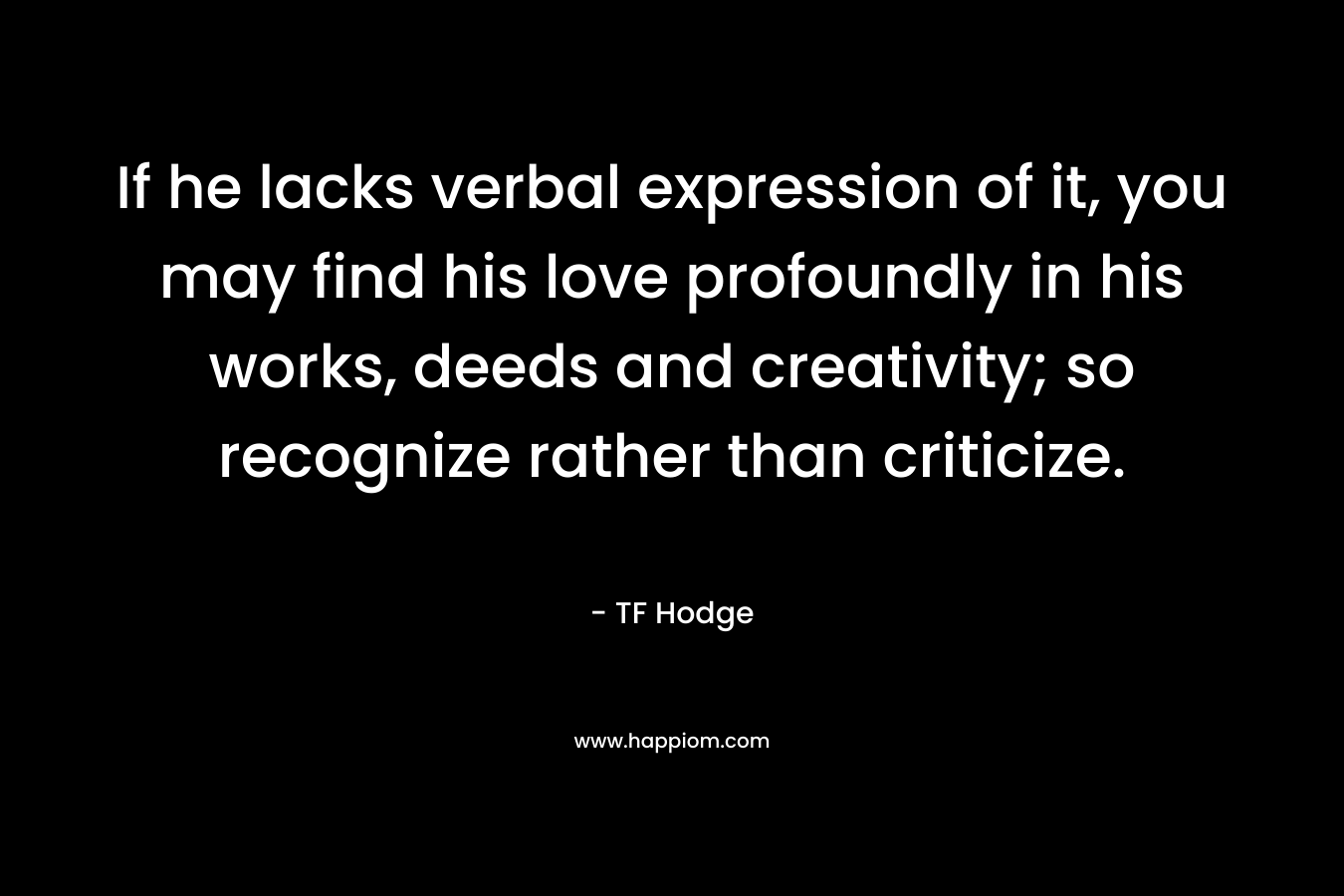 If he lacks verbal expression of it, you may find his love profoundly in his works, deeds and creativity; so recognize rather than criticize. – TF Hodge
