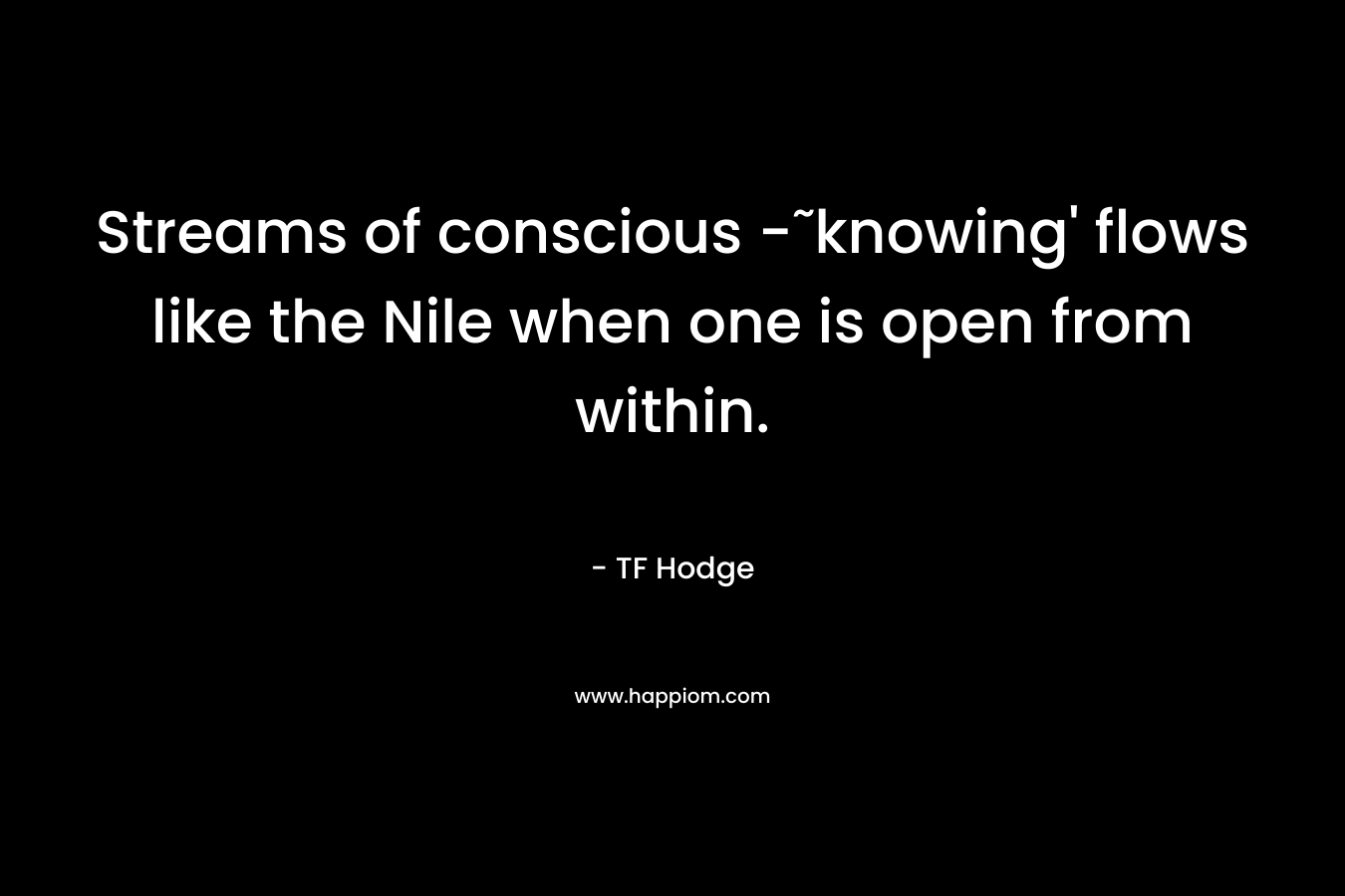 Streams of conscious -˜knowing’ flows like the Nile when one is open from within. – TF Hodge