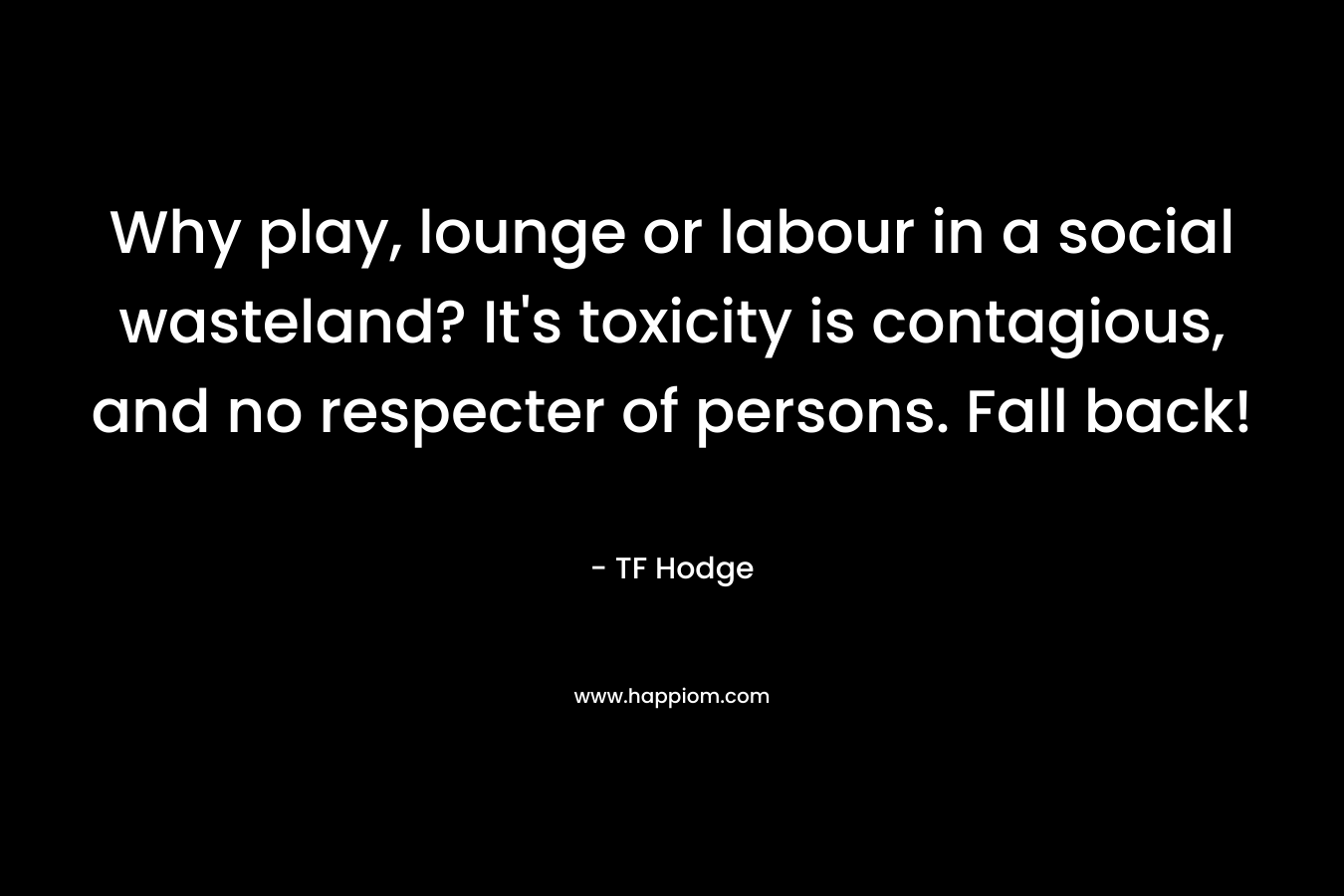 Why play, lounge or labour in a social wasteland? It’s toxicity is contagious, and no respecter of persons. Fall back! – TF Hodge