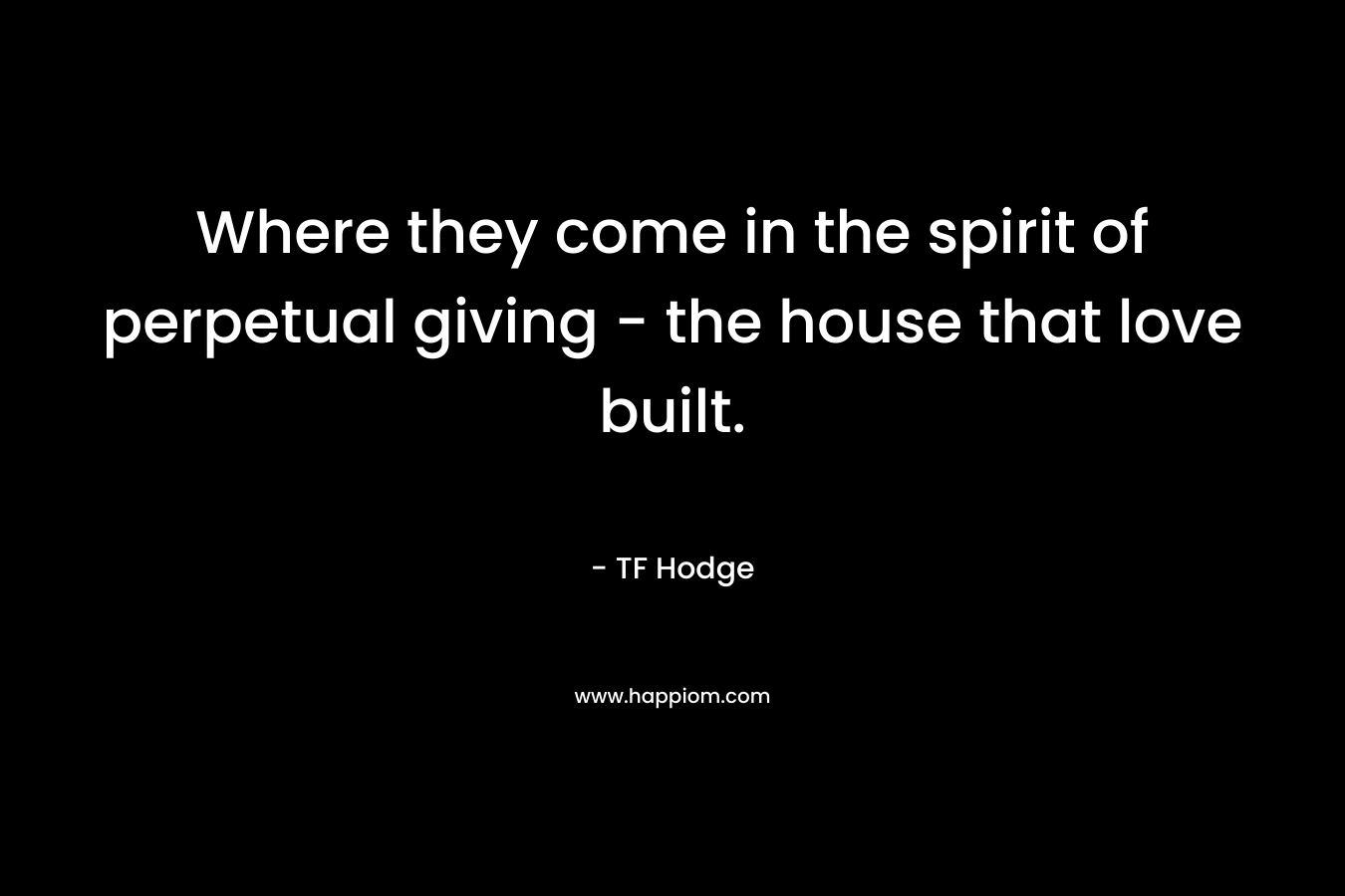 Where they come in the spirit of perpetual giving - the house that love built.