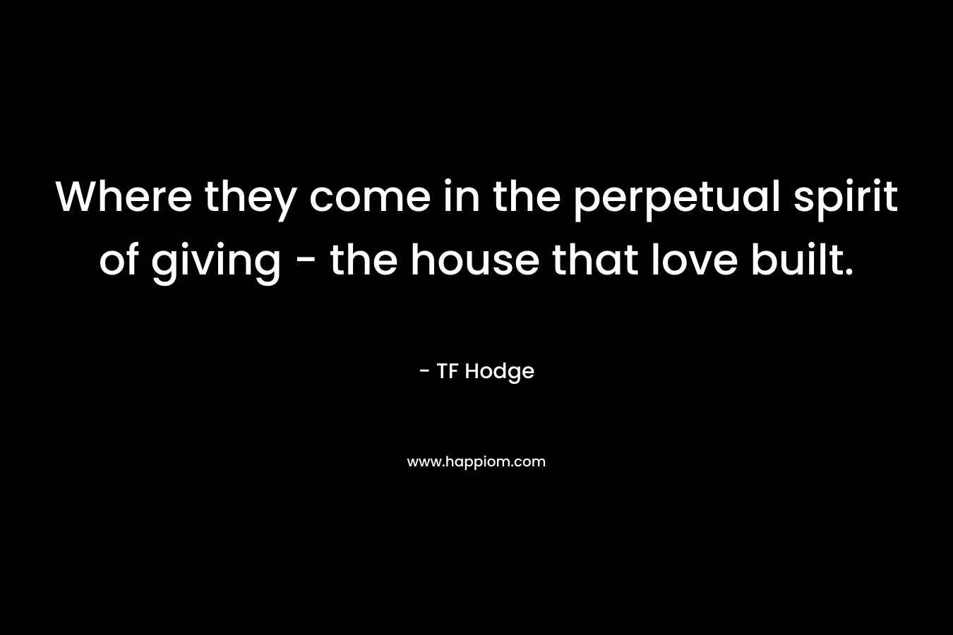 Where they come in the perpetual spirit of giving - the house that love built.