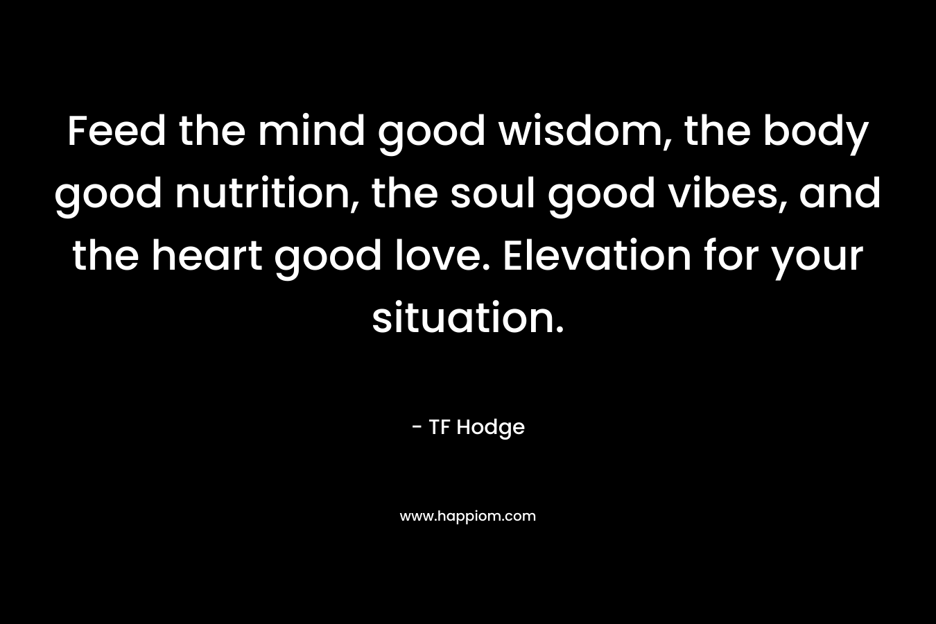 Feed the mind good wisdom, the body good nutrition, the soul good vibes, and the heart good love. Elevation for your situation. – TF Hodge