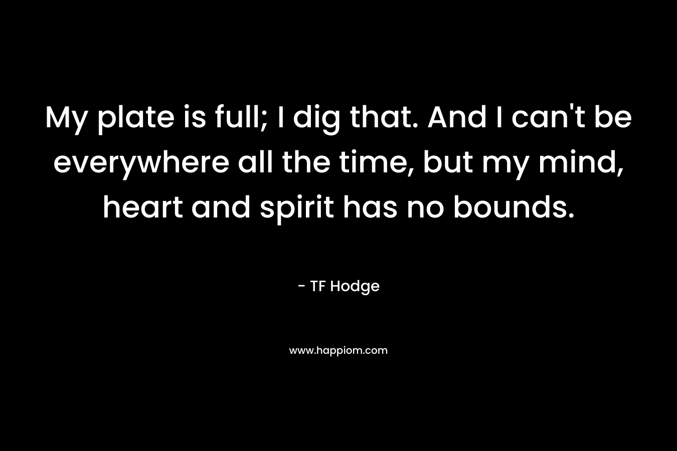 My plate is full; I dig that. And I can’t be everywhere all the time, but my mind, heart and spirit has no bounds. – TF Hodge