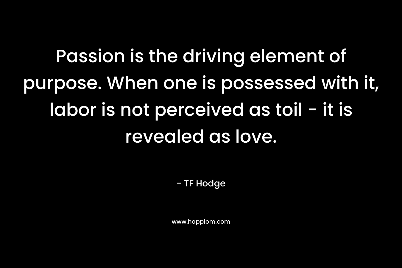 Passion is the driving element of purpose. When one is possessed with it, labor is not perceived as toil – it is revealed as love. – TF Hodge