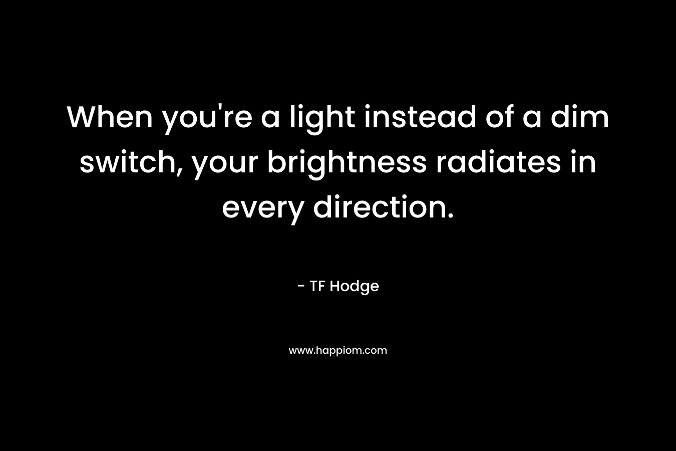 When you’re a light instead of a dim switch, your brightness radiates in every direction. – TF Hodge