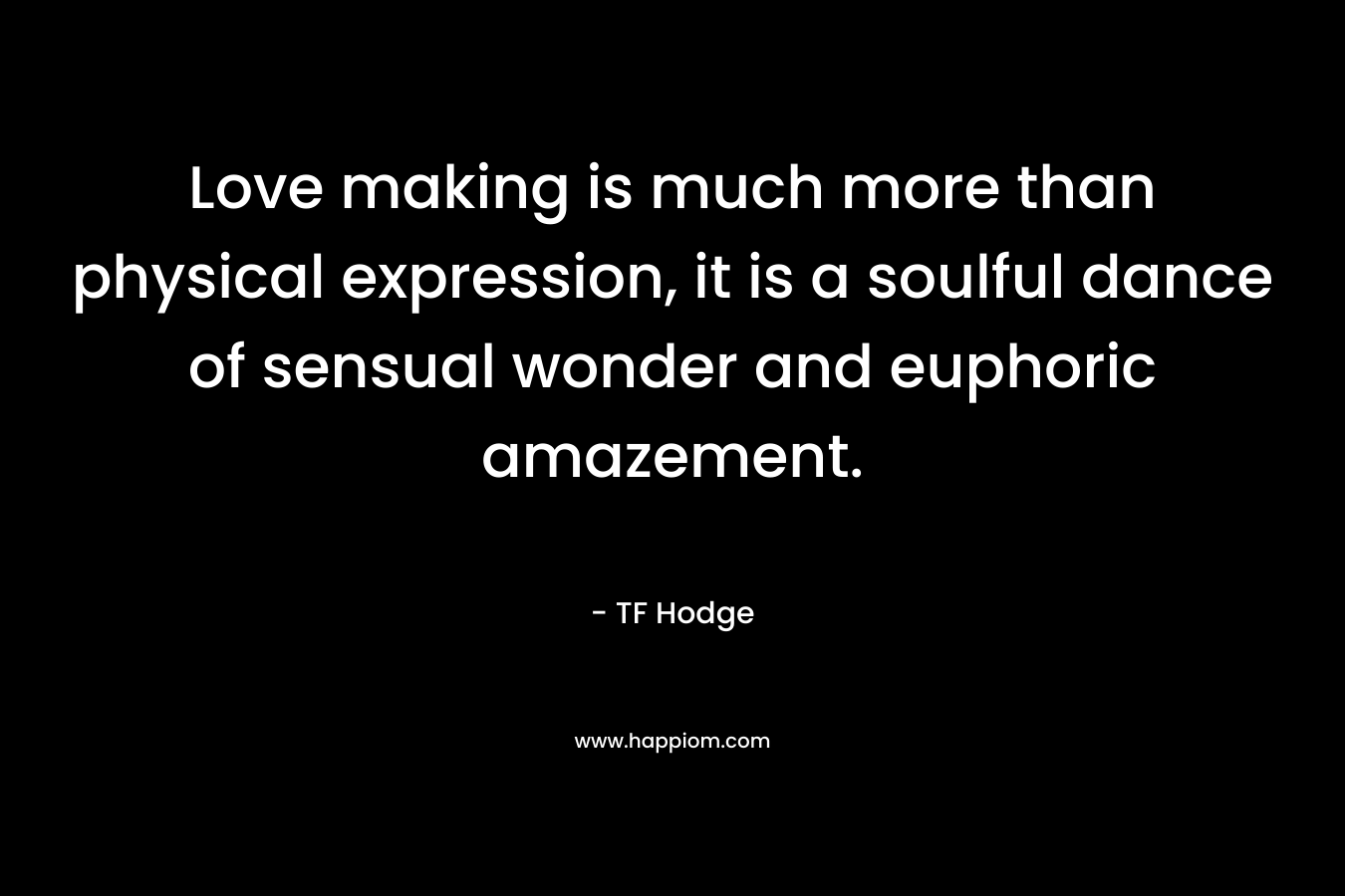 Love making is much more than physical expression, it is a soulful dance of sensual wonder and euphoric amazement. – TF Hodge