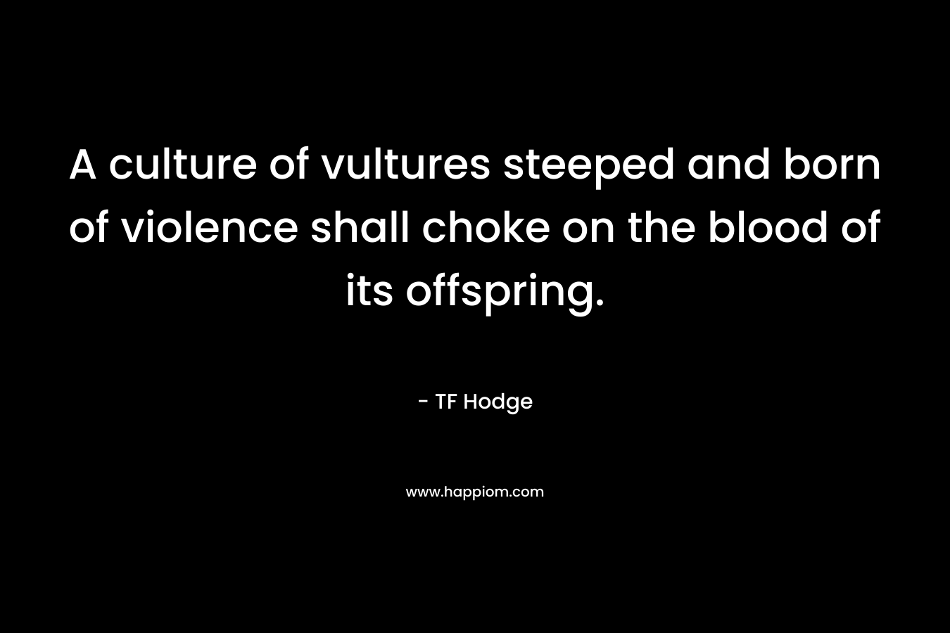 A culture of vultures steeped and born of violence shall choke on the blood of its offspring. – TF Hodge